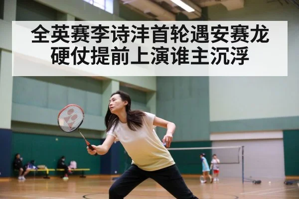 全英赛李诗沣首轮遇安赛龙硬仗提前上演谁主沉浮